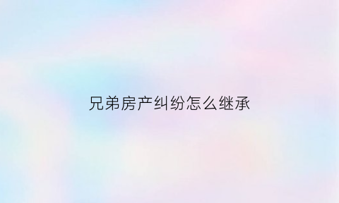 兄弟房产纠纷怎么继承(兄弟房产纠纷怎么继承给弟弟)