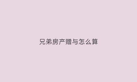 兄弟房产赠与怎么算(兄弟房屋赠与交多少税)