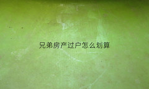 兄弟房产过户怎么划算(兄弟房子过户费怎么算)