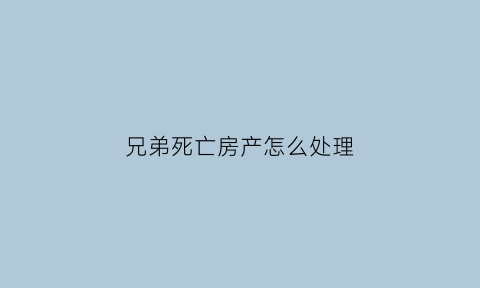兄弟死亡房产怎么处理(兄弟的房产如何继承)