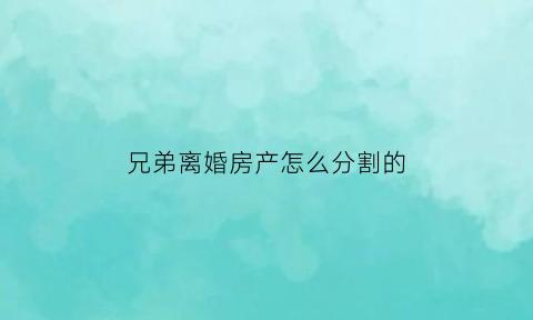 兄弟离婚房产怎么分割的(兄弟房产纠纷怎么办)