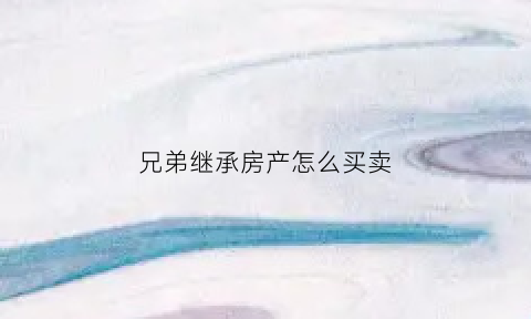 兄弟继承房产怎么买卖(亲兄弟继承房产)