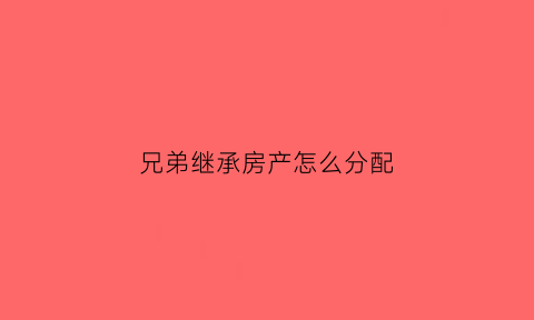 兄弟继承房产怎么分配(兄弟继承房子协议怎么写)