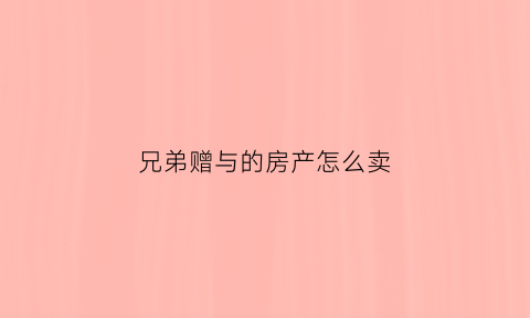 兄弟赠与的房产怎么卖(兄弟赠与的房产算夫妻共同财产吗)