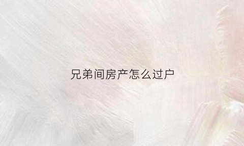 兄弟间房产怎么过户(兄弟间房产过户费用)