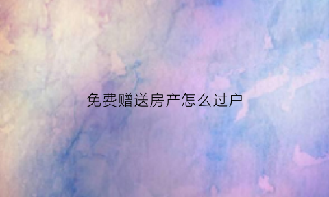 免费赠送房产怎么过户(免费赠送房产怎么过户给孩子)
