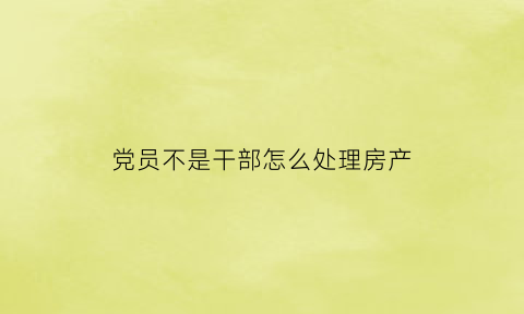 党员不是干部怎么处理房产(不是干部的党员违犯党纪的问题)