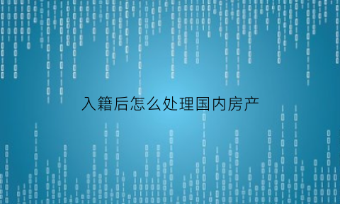 入籍后怎么处理国内房产(入籍后怎么处理国内房产问题)