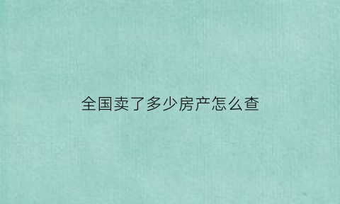 全国卖了多少房产怎么查(在哪里可以看到房子卖了多少)