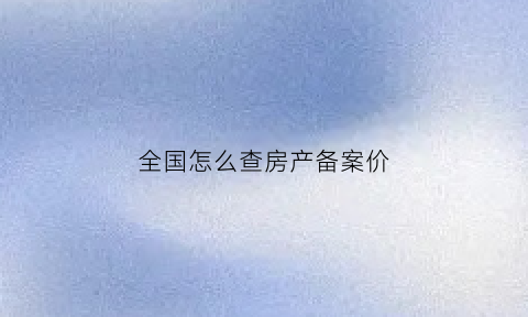 全国怎么查房产备案价(怎么查房产备案价格信息)