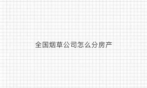 全国烟草公司怎么分房产(烟草分家)
