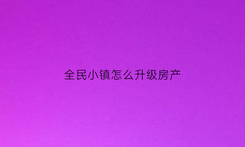 全民小镇怎么升级房产(全民小镇怎么扩大面积)