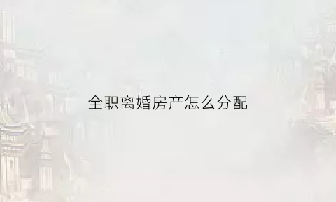 全职离婚房产怎么分配(全职离婚)