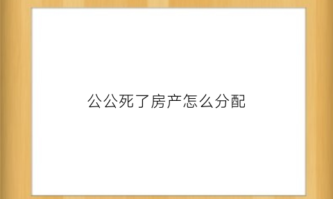 公公死了房产怎么分配(公公死后房子归谁)