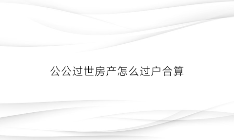 公公过世房产怎么过户合算