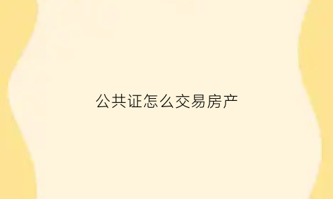 公共证怎么交易房产(公证处公证房产买卖怎么收费)