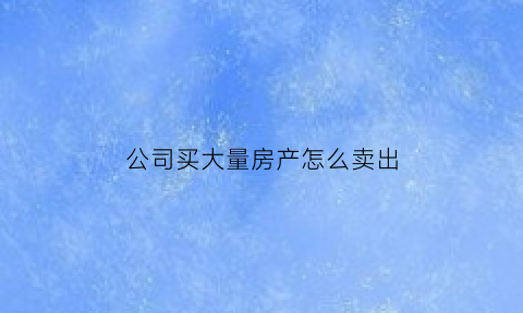 公司买大量房产怎么卖出(公司买房出售)