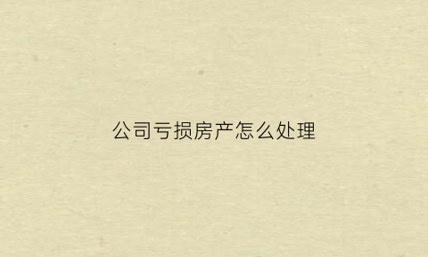 公司亏损房产怎么处理(公司亏损严重怎么办)