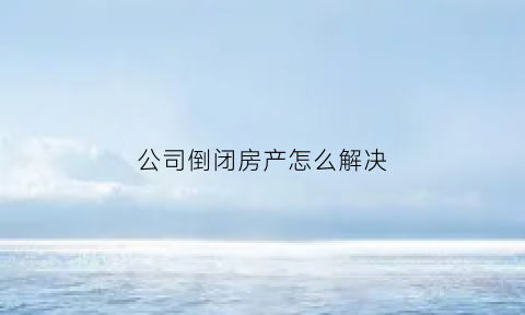 公司倒闭房产怎么解决(公司倒闭房租怎么办)
