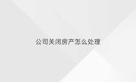 公司关闭房产怎么处理(公司关闭了还能追责吗)