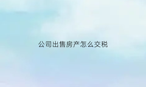 公司出售房产怎么交税(公司出售房产需要缴纳多少增值税)