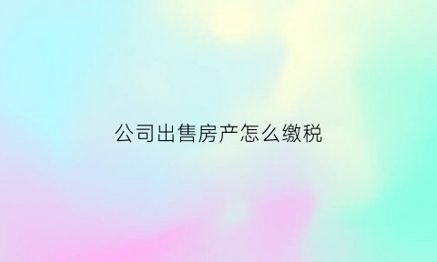 公司出售房产怎么缴税(公司出售房屋)