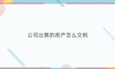 公司出售的房产怎么交税(公司出售房屋)