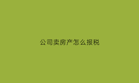 公司卖房产怎么报税(公司卖房产怎么交税)