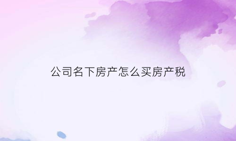 公司名下房产怎么买房产税(公司名下购房有什么税费)