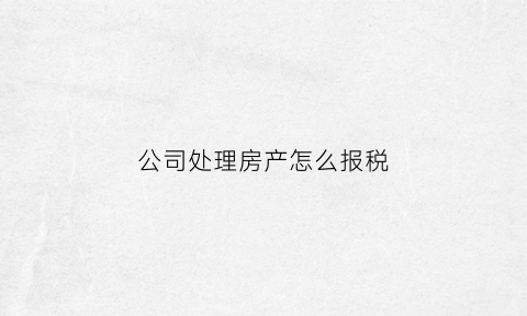 公司处理房产怎么报税(公司处理房产收入怎么做账)