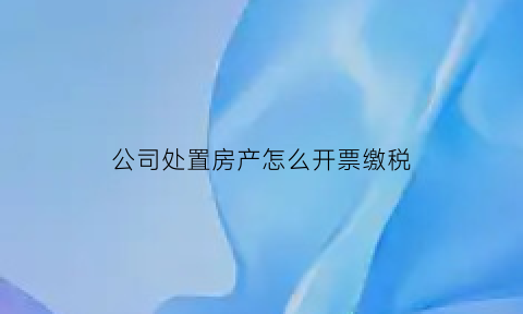 公司处置房产怎么开票缴税(公司处置房产怎么开票缴税的)