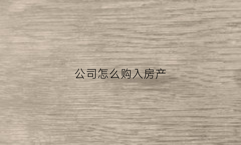 公司怎么购入房产(公司购买公司房产要怎么办理)