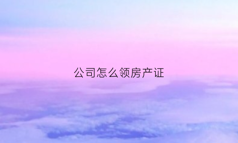 公司怎么领房产证(公司怎么领房产证的)