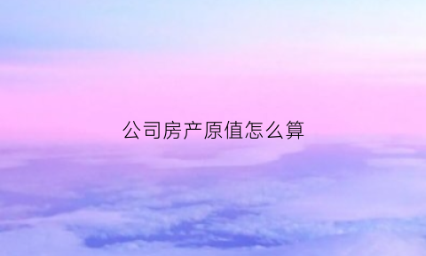 公司房产原值怎么算(公司房产)