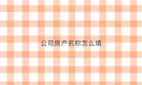 公司房产名称怎么填(公司房产名称怎么填写)