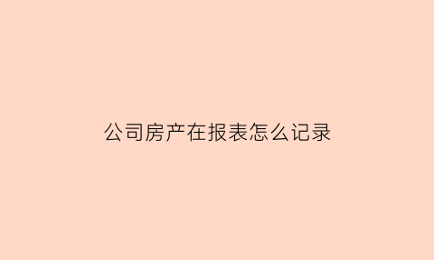 公司房产在报表怎么记录(公司房产情况说明怎么写)