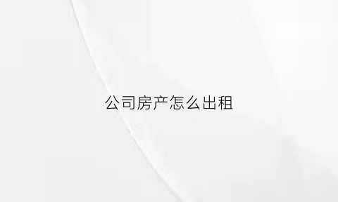 公司房产怎么出租(公司房产出租需要缴纳什么税)