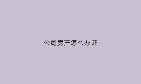 公司房产怎么办证(公司房产怎么办证流程)