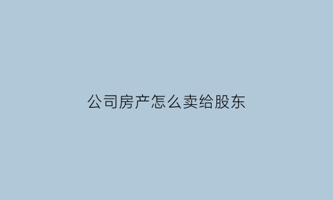 公司房产怎么卖给股东(公司房产如何卖给个人)