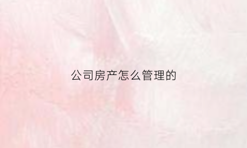 公司房产怎么管理的(公司房产需要缴纳哪些税)