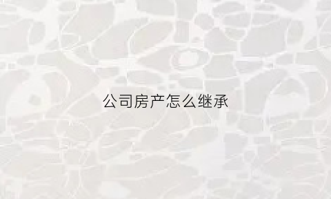 公司房产怎么继承(公司房产怎么继承给别人)