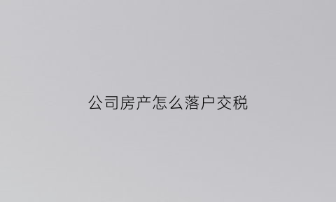 公司房产怎么落户交税(公司买房怎么落户)