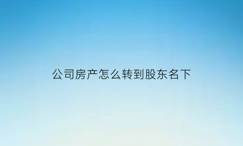 公司房产怎么转到股东名下(公司房产转到股东名下需要交什么税)