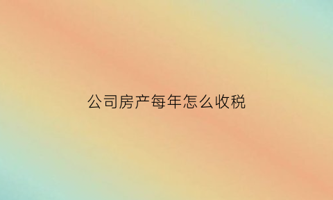 公司房产每年怎么收税(公司名下房产每年交税怎么算)