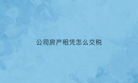 公司房产租凭怎么交税(公司房产出租如何交税)