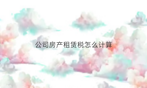 公司房产租赁税怎么计算(公司房产租赁税怎么计算的)