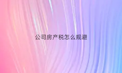 公司房产税怎么规避(公司房产税怎么计算公式)