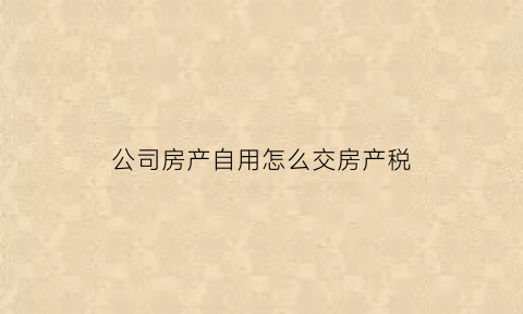 公司房产自用怎么交房产税(公司自用房产如何缴纳房产税)