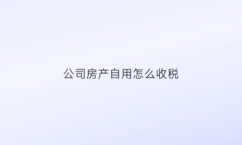 公司房产自用怎么收税(公司房产自用怎么收税的)