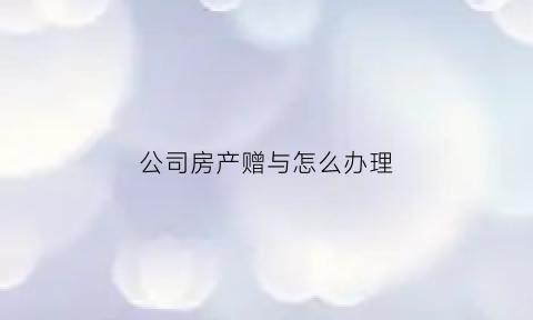 公司房产赠与怎么办理(公司名下房产赠与个人)